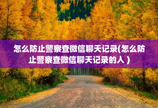 怎么防止警察查微信聊天记录(怎么防止警察查微信聊天记录的人 )