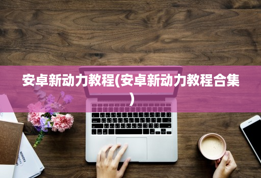 安卓新动力教程(安卓新动力教程合集 )