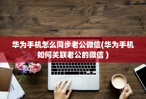 华为手机怎么同步老公微信(华为手机如何关联老公的微信 )