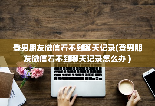 登男朋友微信看不到聊天记录(登男朋友微信看不到聊天记录怎么办 ) 登男朋友微信看不到聊天记录(登男朋友微信看不到聊天记录怎么办 )