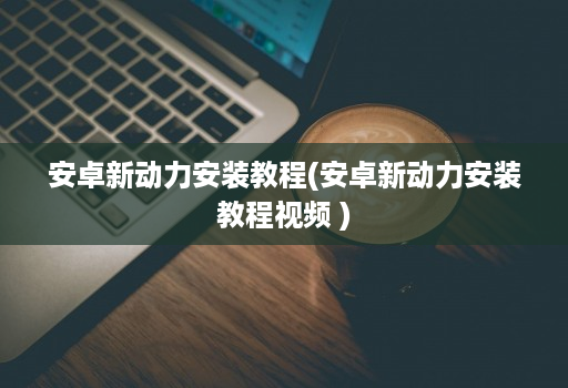<strong>安卓</strong>新动力安装教程(<strong>安卓</strong>新动力安装教程视频 )