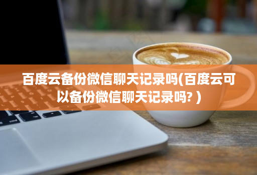 百度云备份微信聊天记录吗(百度云可以备份微信聊天记录吗? ) 百度云备份微信聊天记录吗(百度云可以备份微信聊天记录吗? )