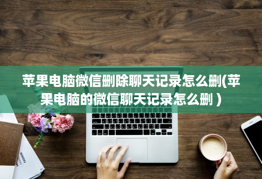 苹果电脑微信删除聊天记录怎么删(苹果电脑的微信聊天记录怎么删 )