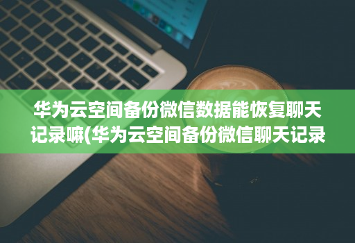 华为云空间备份微信数据能恢复聊天记录嘛(华为云空间备份微信聊天记录怎么恢复 )