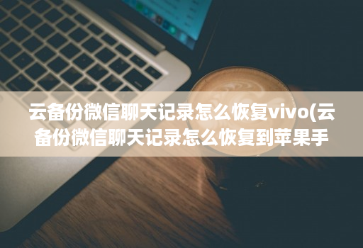 云备份微信聊天记录怎么恢复vivo(云备份微信聊天记录怎么恢复到苹果手机 )