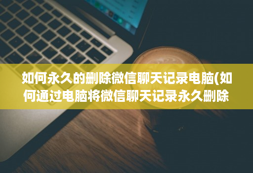 如何永久的删除微信聊天记录电脑(如何通过电脑将微信聊天记录永久删除 )