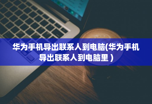 华为手机导出联系人到电脑(华为手机导出联系人到电脑里 )