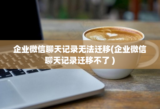 企业微信聊天记录无法迁移(企业微信聊天记录迁移不了 )