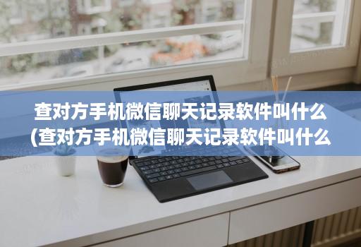 查对方手机微信聊天记录软件叫什么(查对方手机微信聊天记录软件叫什么软件 )