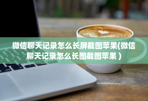 微信聊天记录怎么长屏截图苹果(微信聊天记录怎么长图截图苹果 )
