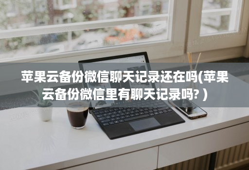 苹果云备份微信聊天记录还在吗(苹果云备份微信里有聊天记录吗? )