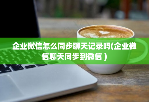 企业微信怎么同步聊天记录吗(企业微信聊天同步到微信 )