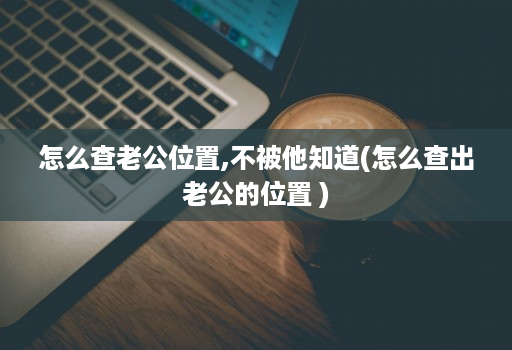怎么查老公位置,不被他知道(怎么查出老公的位置 )