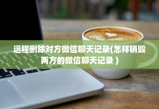 远程删除对方微信聊天记录(怎样销毁两方的微信聊天记录 )