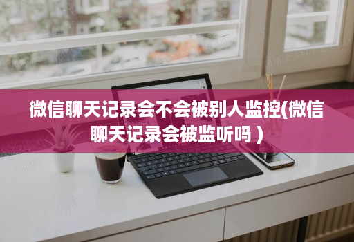 微信聊天记录会不会被别人监控(微信聊天记录会被监听吗 )