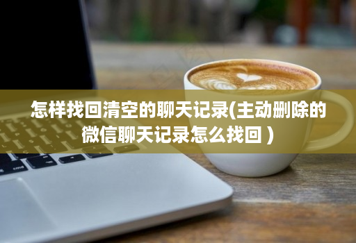 怎样找回清空的聊天记录(主动删除的微信聊天记录怎么找回 )