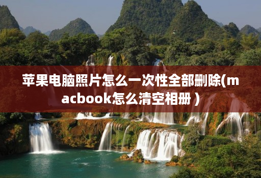 苹果电脑照片怎么一次性全部删除(macbook怎么清空相册 )