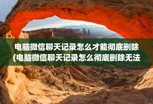 电脑微信聊天记录怎么才能彻底删除(电脑微信聊天记录怎么彻底删除无法恢复 )