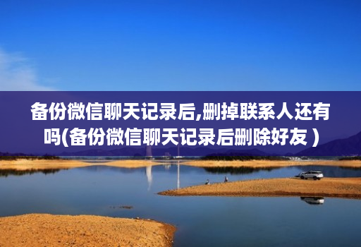 备份微信聊天记录后,删掉联系人还有吗(备份微信聊天记录后删除好友 )
