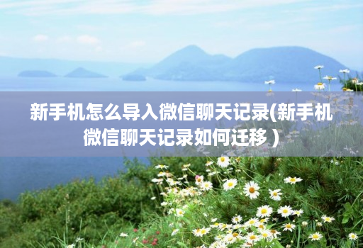 新手机怎么导入微信聊天记录(新手机微信聊天记录如何迁移 )