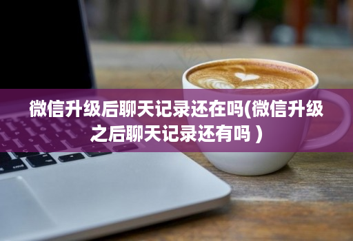 微信升级后聊天记录还在吗(微信升级之后聊天记录还有吗 )