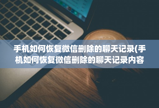 手机如何恢复微信删除的聊天记录(手机如何恢复微信删除的聊天记录内容 )