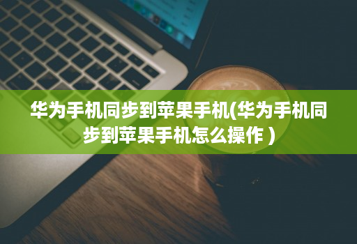 华为手机同步到苹果手机(华为手机同步到苹果手机怎么操作 )