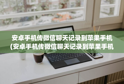 安卓手机传微信聊天记录到苹果手机(安卓手机传微信聊天记录到苹果手机,照片语音没有 )