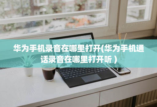 华为手机录音在哪里打开(华为手机通话录音在哪里打开听 )