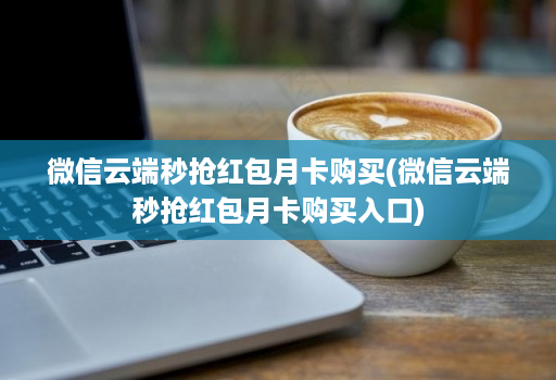 微信云端秒抢红包月卡购买(微信云端秒抢红包月卡购买入口)