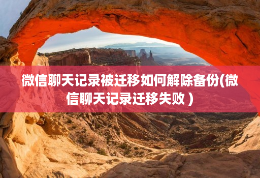 微信聊天记录被迁移如何解除备份(微信聊天记录迁移失败 )