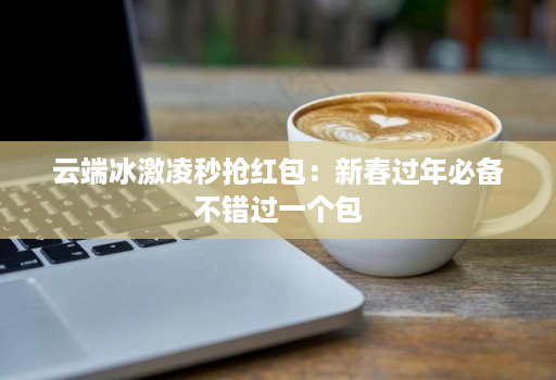 云端冰激凌秒抢红包:新春过年必备不错过一个包