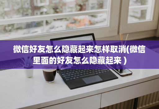 微信好友怎么隐藏起来怎样取消(微信里面的好友怎么隐藏起来 )