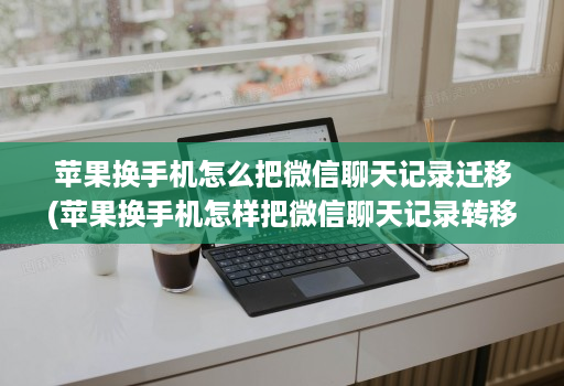 苹果换手机怎么把微信聊天记录迁移(苹果换手机怎样把微信聊天记录转移 )