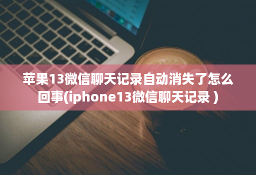 苹果13微信聊天记录自动消失了怎么回事(iphone13微信聊天记录 )