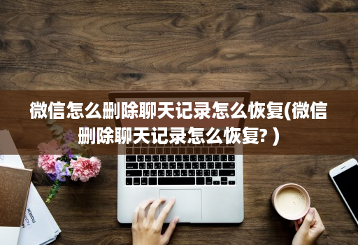 微信怎么删除聊天记录怎么恢复(微信删除聊天记录怎么恢复? )