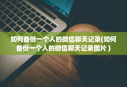 如何备份一个人的微信聊天记录(如何备份一个人的微信聊天记录图片 )