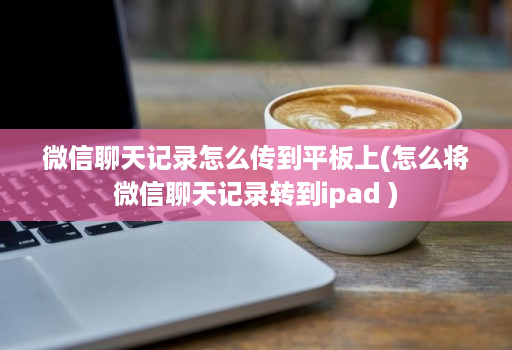 微信聊天记录怎么传到平板上(怎么将微信聊天记录转到ipad )