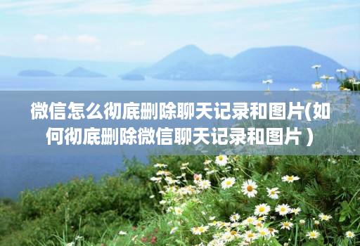 微信怎么彻底删除聊天记录和图片(如何彻底删除微信聊天记录和图片 )