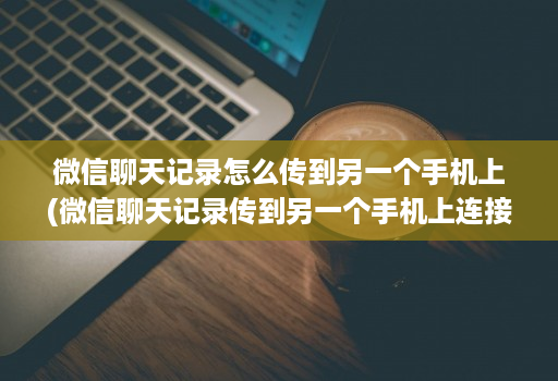 微信聊天记录怎么传到另一个手机上(微信聊天记录传到另一个手机上连接不上 )