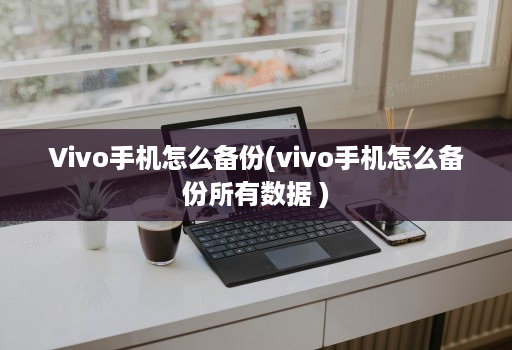 Vivo手机怎么备份(vivo手机怎么备份所有数据 )
