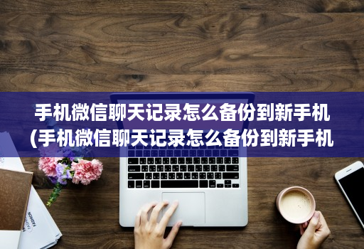 手机微信聊天记录怎么备份到新手机(手机微信聊天记录怎么备份到新手机上 )