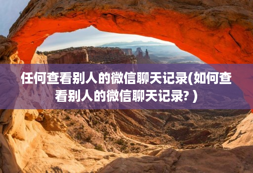 任何查看别人的微信聊天记录(如何查看别人的微信聊天记录? )