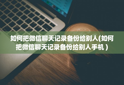 如何把微信聊天记录备份给别人(如何把微信聊天记录备份给别人手机 )