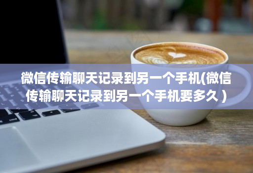 微信传输聊天记录到另一个手机(微信传输聊天记录到另一个手机要多久 )