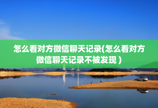 怎么看对方微信聊天记录(怎么看对方微信聊天记录不被发现 )