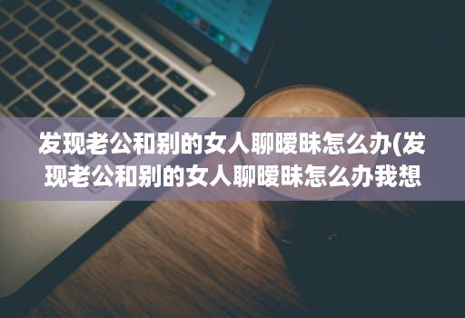 发现老公和别的女人聊暧昧怎么办(发现老公和别的女人聊暧昧怎么办我想花钱购物 )