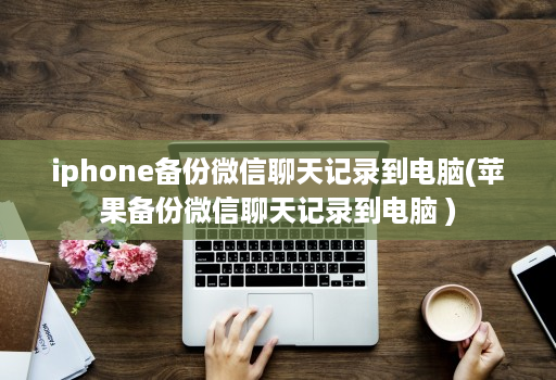 iphone备份微信聊天记录到电脑(苹果备份微信聊天记录到电脑 )