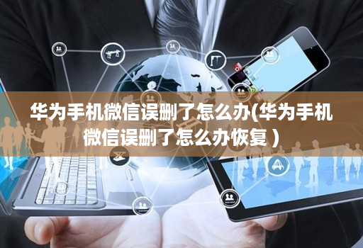 华为手机微信误删了怎么办(华为手机微信误删了怎么办恢复 )