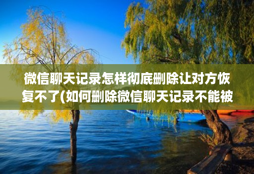 微信聊天记录怎样彻底删除让对方恢复不了(如何删除微信聊天记录不能被恢复 )